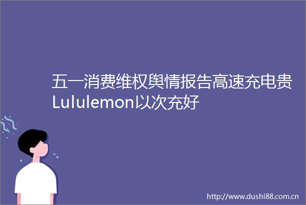 五一消费维权舆情报告高速充电贵Lululemon以次充好