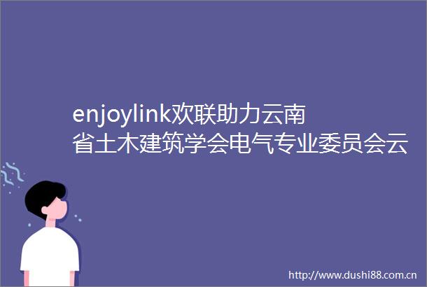 enjoylink欢联助力云南省土木建筑学会电气专业委员会云南省建筑电气技术情报网2025年工作会议