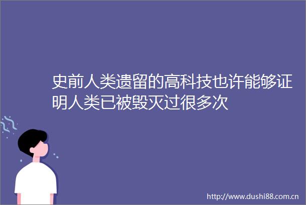 史前人类遗留的高科技也许能够证明人类已被毁灭过很多次
