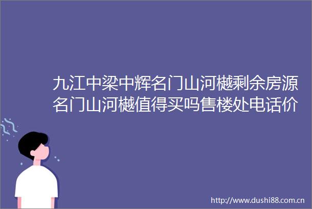 九江中梁中辉名门山河樾剩余房源名门山河樾值得买吗售楼处电话价格户型地址楼盘详情