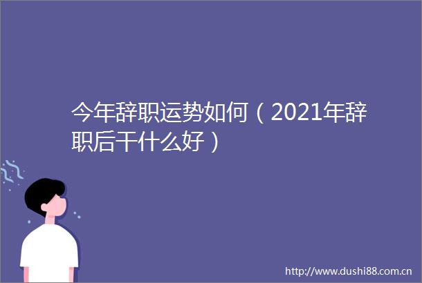 今年辞职运势如何（2021年辞职后干什么好）