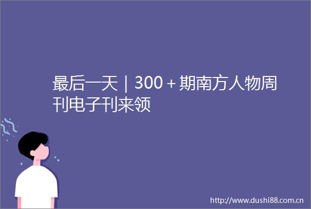 最后一天｜300＋期南方人物周刊电子刊来领