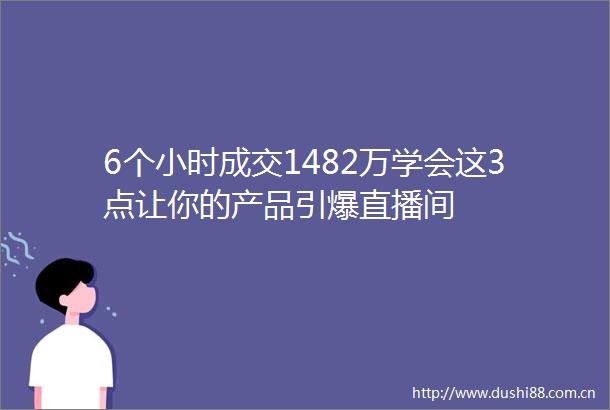 6个小时成交1482万学会这3点让你的产品引爆直播间