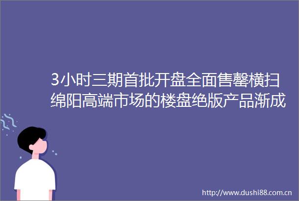 3小时三期首批开盘全面售罄横扫绵阳高端市场的楼盘绝版产品渐成绝响