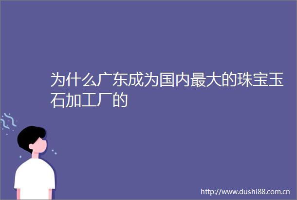 为什么广东成为国内最大的珠宝玉石加工厂的