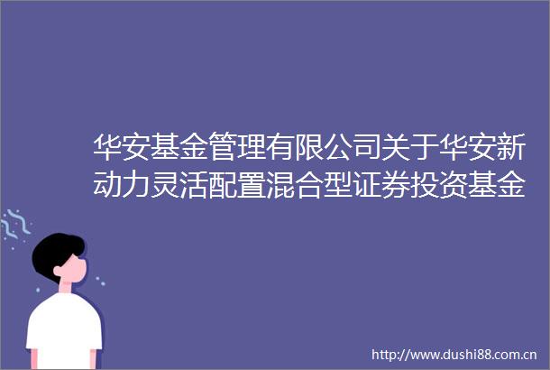 华安基金管理有限公司关于华安新动力灵活配置混合型证券投资基金降低管理费率和托管费率并修订基金合同托管协议的公告