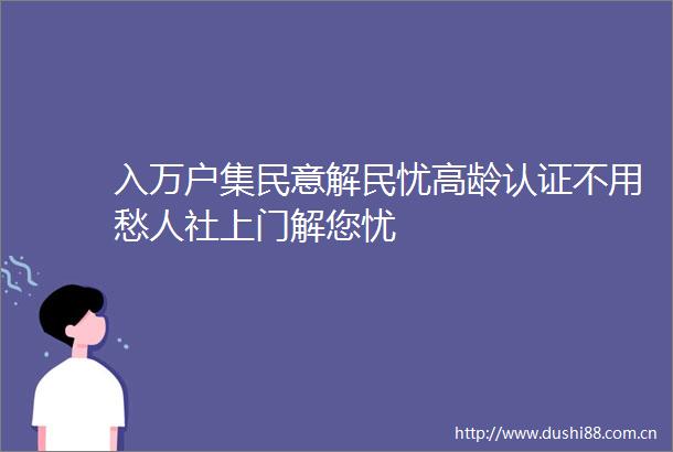 入万户集民意解民忧高龄认证不用愁人社上门解您忧