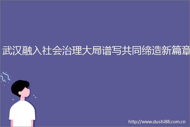 武汉融入社会治理大局谱写共同缔造新篇章