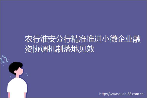 农行淮安分行精准推进小微企业融资协调机制落地见效