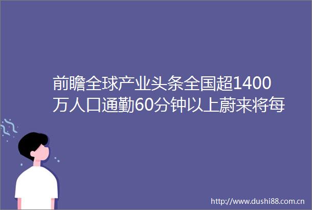 前瞻全球产业头条全国超1400万人口通勤60分钟以上蔚来将每年推1款新手机快手十亿现金补贴创作者
