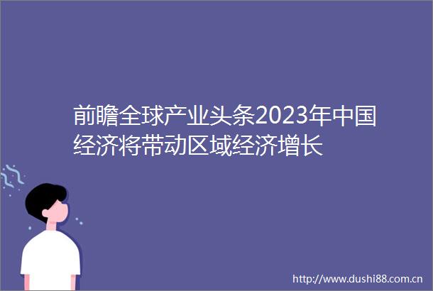 前瞻全球产业头条2023年经济将带动区域经济增长