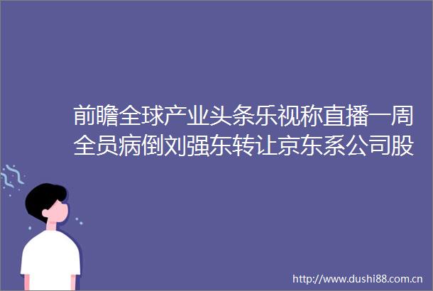前瞻全球产业头条乐视称直播一周全员病倒刘强东转让京东系公司股权贵州茅台成被执行人