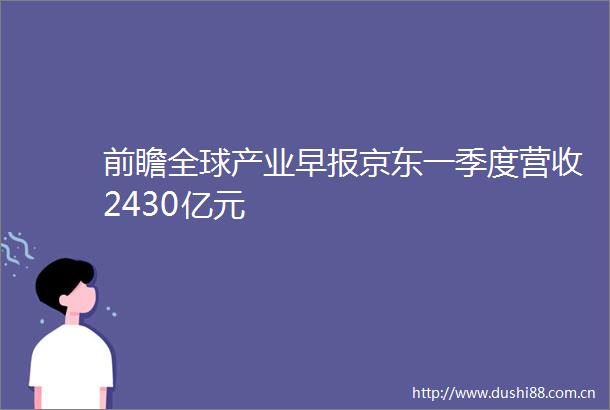 前瞻全球产业早报京东一季度营收2430亿元