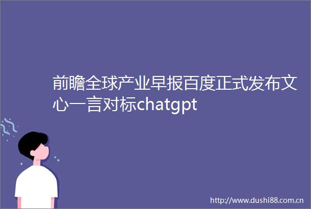 前瞻全球产业早报百度正式发布文心一言对标chatgpt