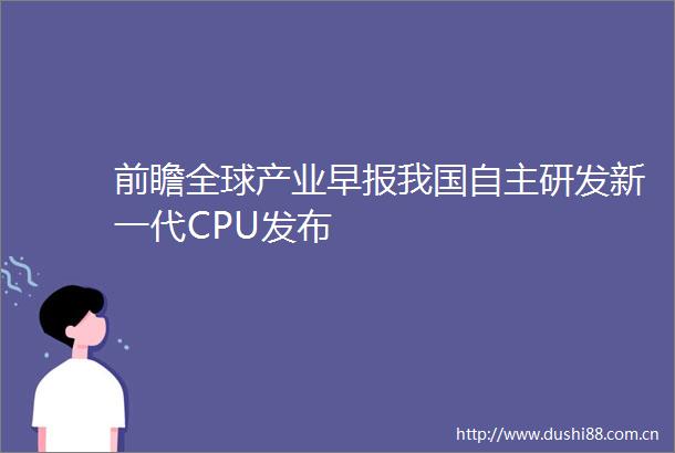 前瞻全球产业早报我国自主研发新一代CPU发布