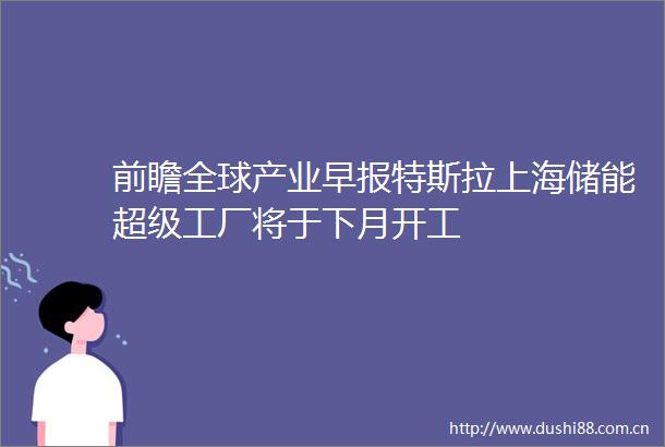 前瞻全球产业早报特斯拉上海储能超级工厂将于下月开工