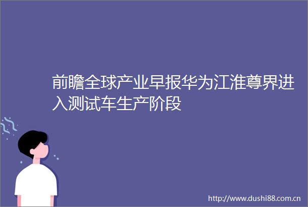 前瞻全球产业早报华为江淮尊界进入测试车生产阶段