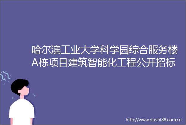 哈尔滨工业大学科学园综合服务楼A栋项目建筑智能化工程公开招标公告