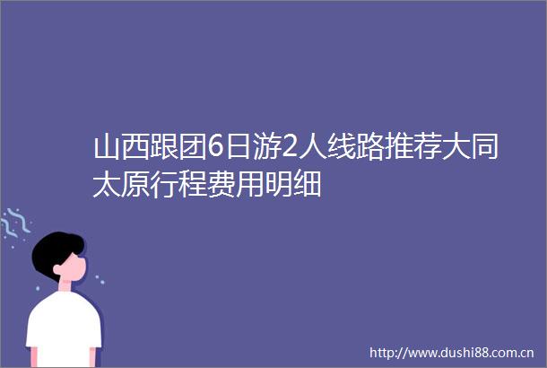 山西跟团6日游2人线路推荐大同太原行程费用明细