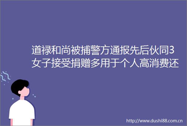 道禄和尚被捕警方通报先后伙同3女子接受捐赠多用于个人高消费还其他