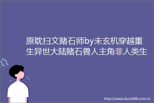 原耽扫文赌石师by未玄机穿越重生异世大陆赌石兽人主角非人类生子爽文1v1主受HE