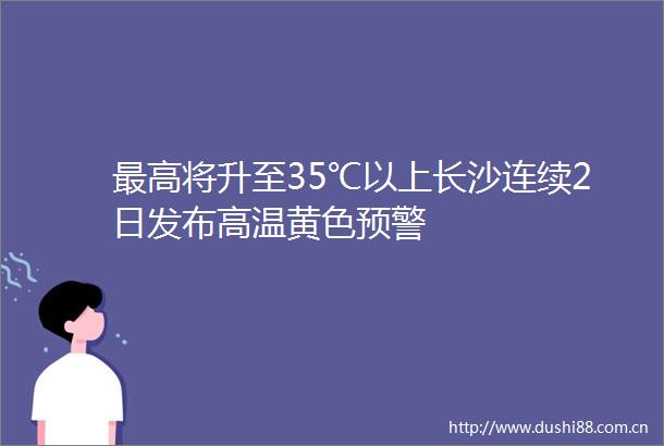 最高将升至35℃以上长沙连续2日发布高温黄色预警