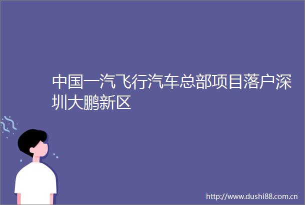 一汽飞行汽车总部项目落户深圳大鹏新区