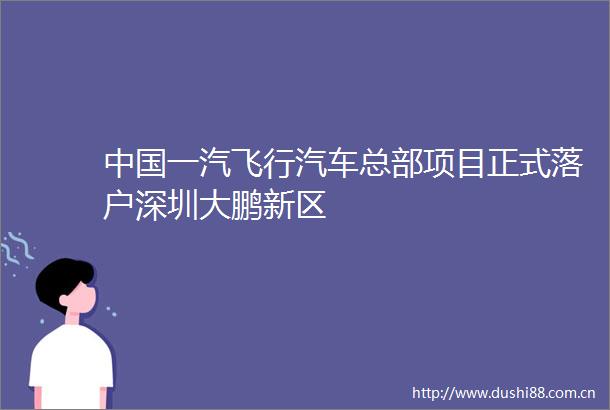 一汽飞行汽车总部项目正式落户深圳大鹏新区