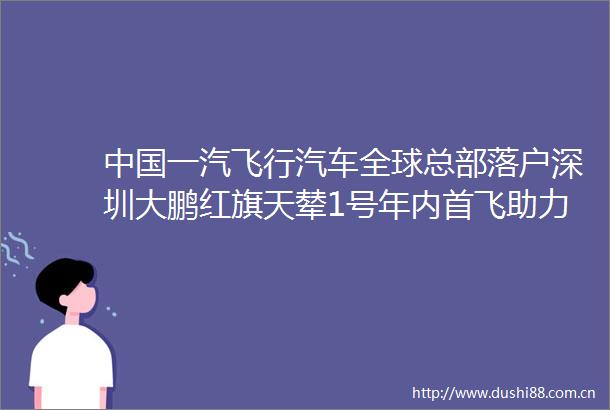 一汽飞行汽车全球总部落户深圳大鹏红旗天辇1号年内首飞助力深圳打造低空经济第一城