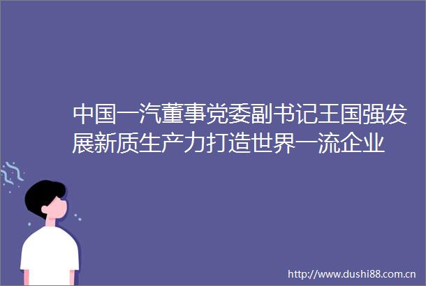 一汽董事党委副书记王国强发展新质生产力打造世界一流企业