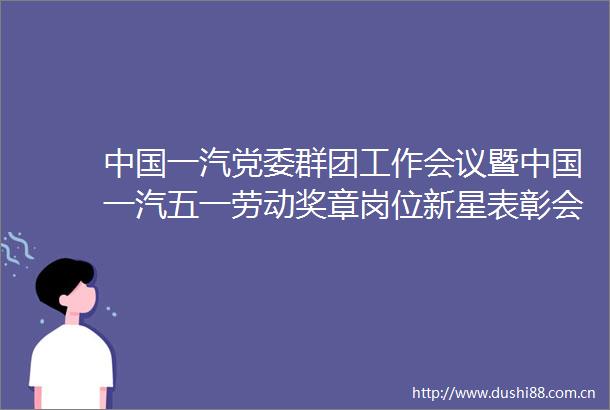 一汽党委群团工作会议暨一汽五一劳动奖章岗位新星表彰会召开