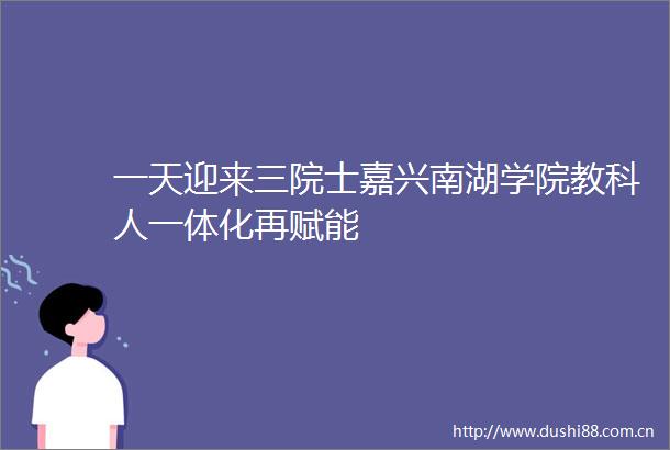 一天迎来三院士嘉兴南湖学院教科人一体化再赋能