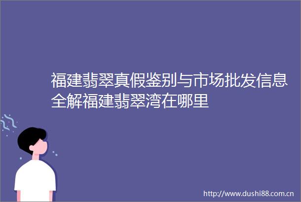 福建翡翠真假鉴别与市场批发信息全解福建翡翠湾在哪里