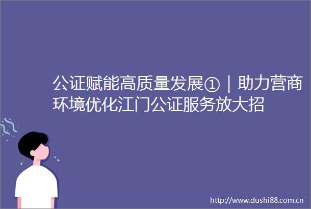 公证赋能高质量发展①｜助力营商环境优化江门公证服务放大招