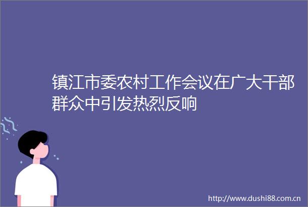 镇江市委农村工作会议在广大群众中引发热烈反响