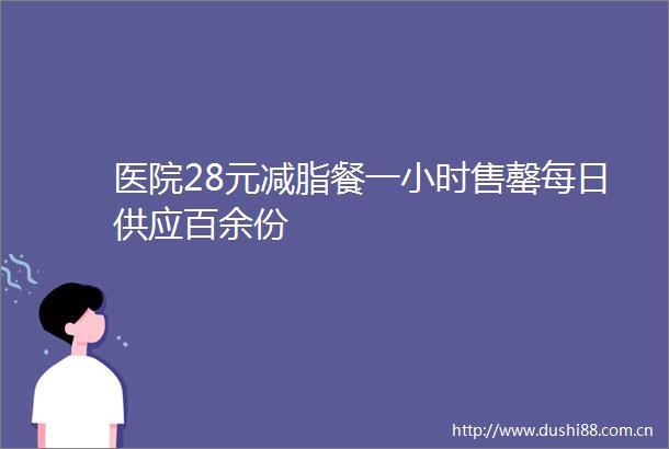医院28元减脂餐一小时售罄每日供应百余份