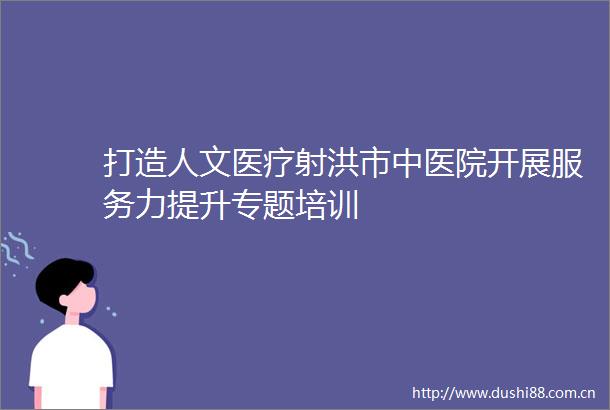 打造人文医疗射洪市中医院开展服务力提升专题培训