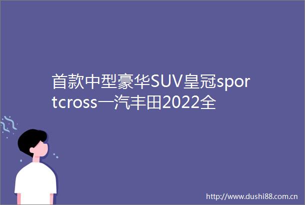 首款中型豪华SUV皇冠sportcross一汽丰田2022全新皇冠品牌发布