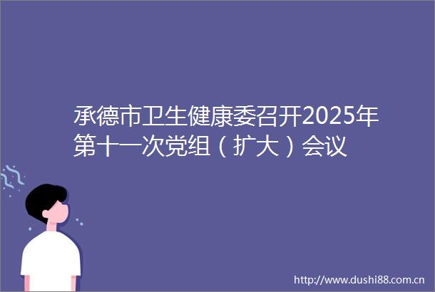 承德市卫生健康委召开2025年第十一次党组（扩大）会议