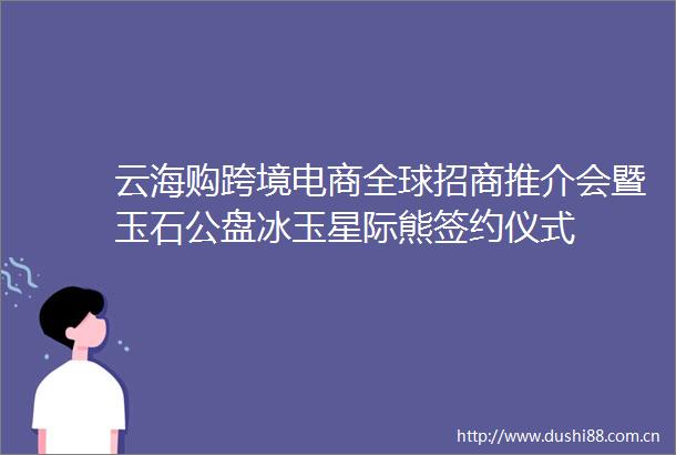 云海购跨境电商全球招商推介会暨玉石公盘冰玉星际熊签约仪式