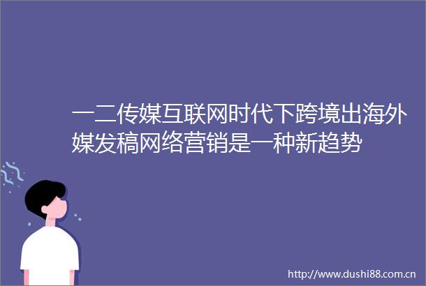 一二传媒互联网时代下跨境出海外媒发稿网络营销是一种新趋势