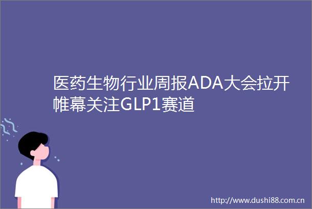 医药生物行业周报ADA大会拉开帷幕关注GLP1赛道