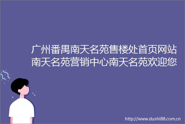 广州番禺南天名苑售楼处首页网站南天名苑营销中心南天名苑欢迎您楼盘详情最新价格户型图容积率南天名苑售楼处
