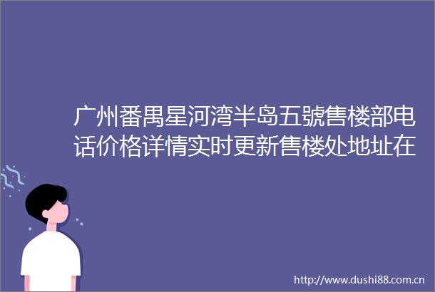 广州番禺星河湾半岛五號售楼部电话价格详情实时更新售楼处地址在售户型