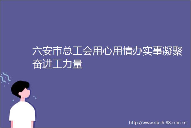六安市总工会用心用情办实事凝聚奋进工力量