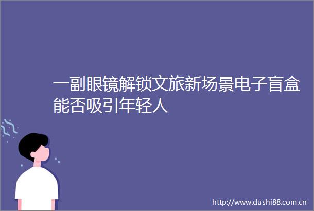 一副眼镜解锁文旅新场景电子盲盒能否吸引年轻人