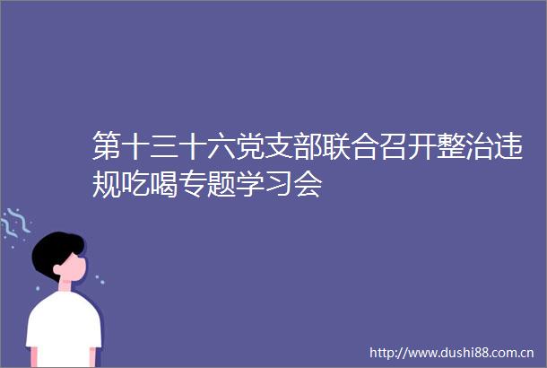 第十三十六党支部联合召开整治吃喝专题学习会