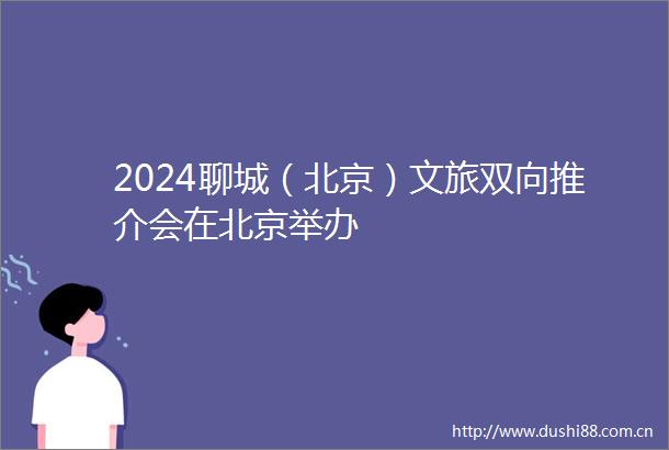 2024聊城（北京）文旅双向推介会在北京举办