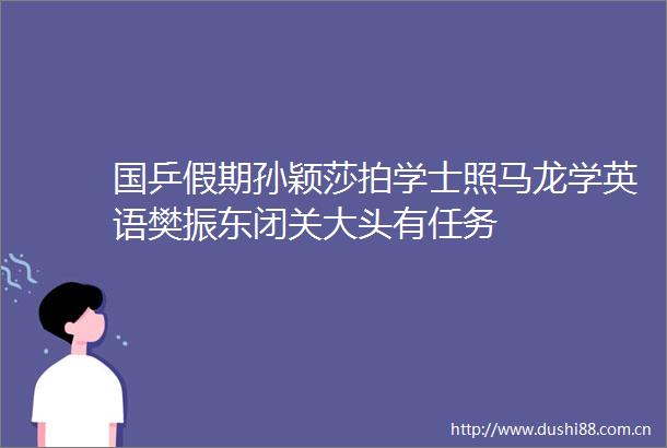国乒假期孙颖莎拍学士照马龙学英语樊振东闭关大头有任务