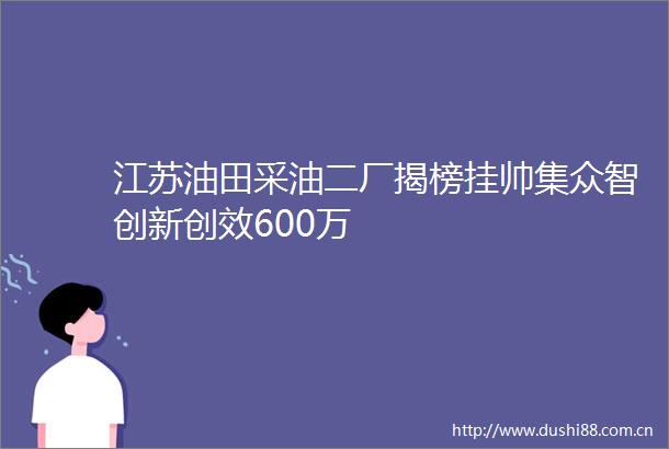 江苏油田采油二厂揭榜挂帅集众智创新创效600万